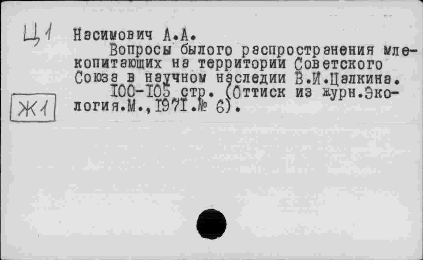 ﻿
ж-і
Касимович А.А.
Вопросы былого распространения млекопитающих на территории Советского Союза в научном наследии В.И.Цалкина.
100-105 стр. (Оттиск из журн.Экология.М., І97ЇЛ С).